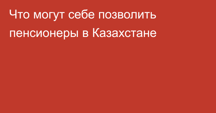 Что могут себе позволить пенсионеры в Казахстане