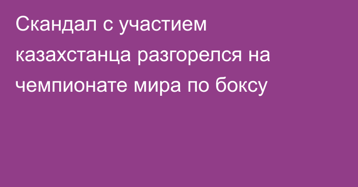 Скандал с участием казахстанца разгорелся на чемпионате мира по боксу