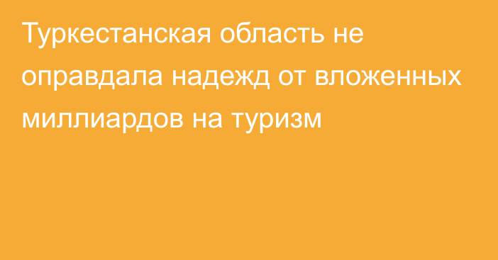 Туркестанская область не оправдала надежд от вложенных миллиардов на туризм