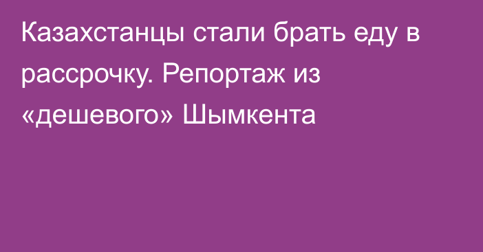 Казахстанцы стали брать еду в рассрочку. Репортаж из «дешевого» Шымкента