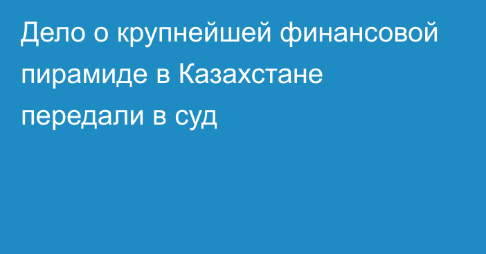 Дело о крупнейшей финансовой пирамиде в Казахстане передали в суд