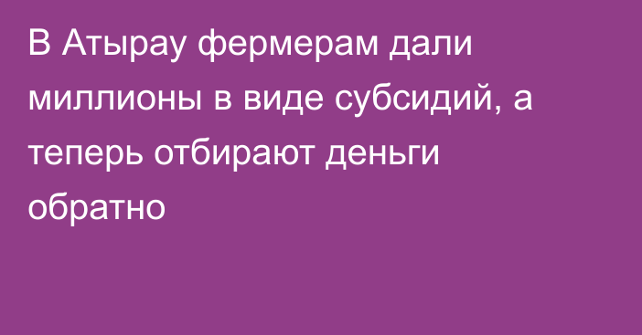 В Атырау фермерам дали миллионы в виде субсидий, а теперь отбирают деньги обратно