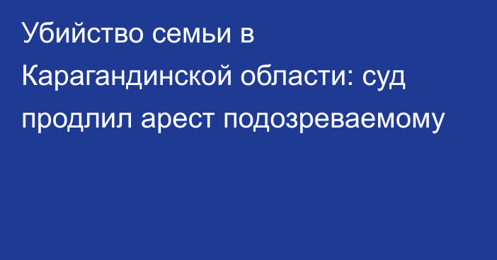 Убийство семьи в Карагандинской области: суд продлил арест подозреваемому