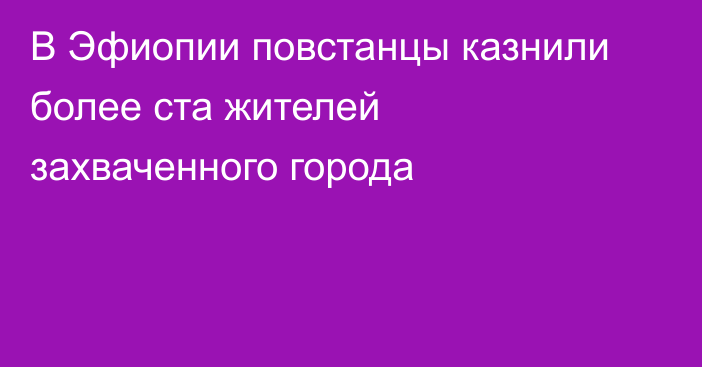 В Эфиопии повстанцы казнили более ста жителей захваченного города