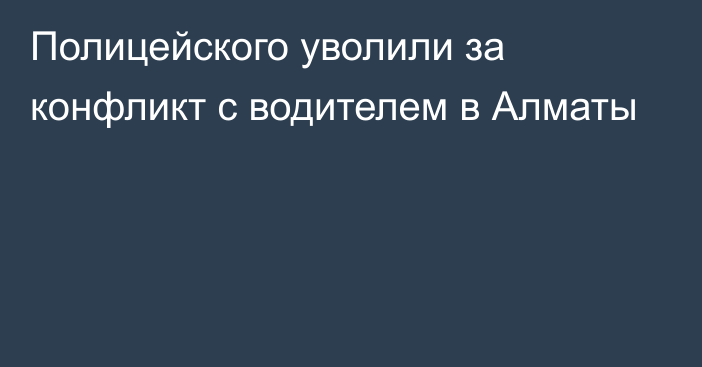 Полицейского уволили за конфликт с водителем в Алматы