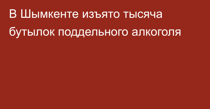 В Шымкенте изъято тысяча бутылок поддельного алкоголя