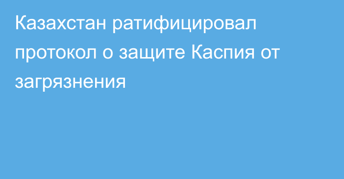 Казахстан ратифицировал протокол о защите Каспия от загрязнения