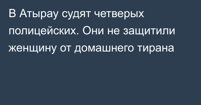 В Атырау судят четверых полицейских. Они не защитили женщину от домашнего тирана