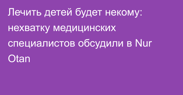 Лечить детей будет некому: нехватку медицинских специалистов обсудили в Nur Otan