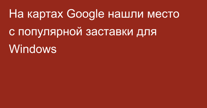 На картах Google нашли место с популярной заставки для Windows