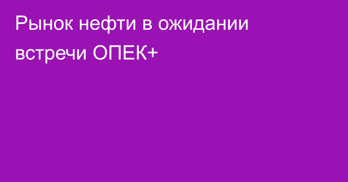 Рынок нефти в ожидании встречи ОПЕК+