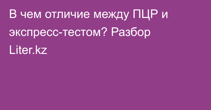 В чем отличие между ПЦР и экспресс-тестом? Разбор Liter.kz