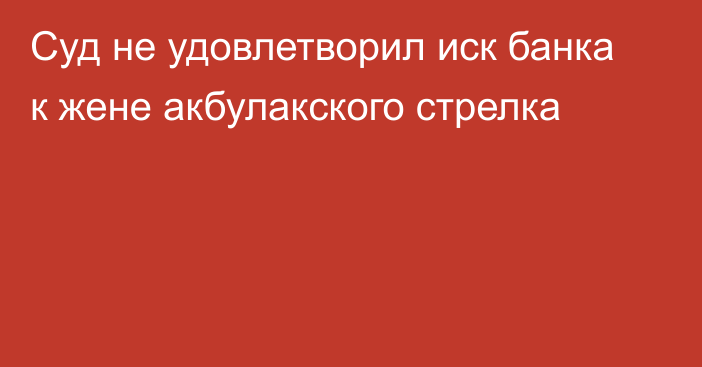 Суд не удовлетворил иск банка к жене акбулакского стрелка