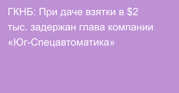 ГКНБ: При даче взятки в $2 тыс. задержан глава компании «Юг-Спецавтоматика»