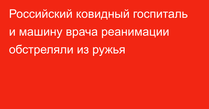 Российский ковидный госпиталь и машину врача реанимации обстреляли из ружья