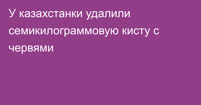 У казахстанки удалили семикилограммовую кисту с червями