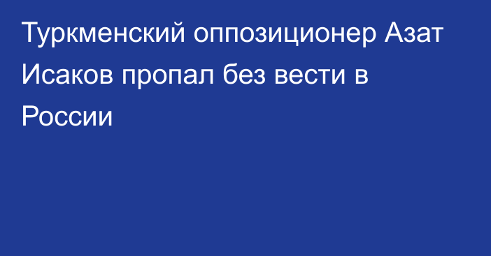 Туркменский оппозиционер Азат Исаков пропал без вести в России