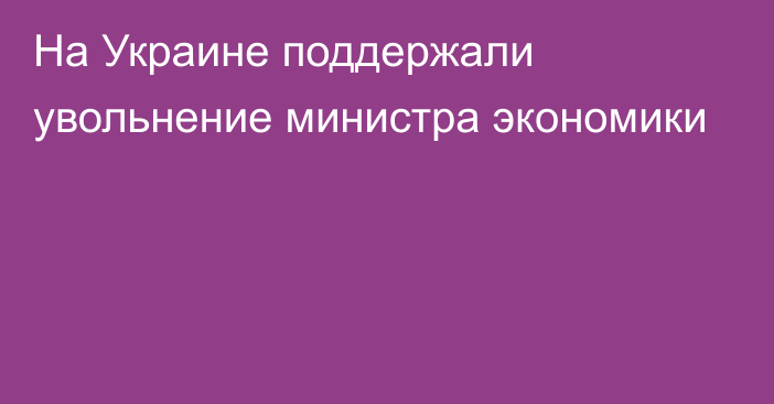 На Украине поддержали увольнение министра экономики