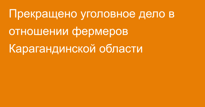 Прекращено уголовное дело в отношении фермеров Карагандинской области