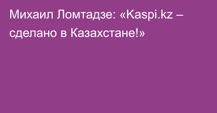 Михаил Ломтадзе: «Kaspi.kz – сделано в Казахстане!»