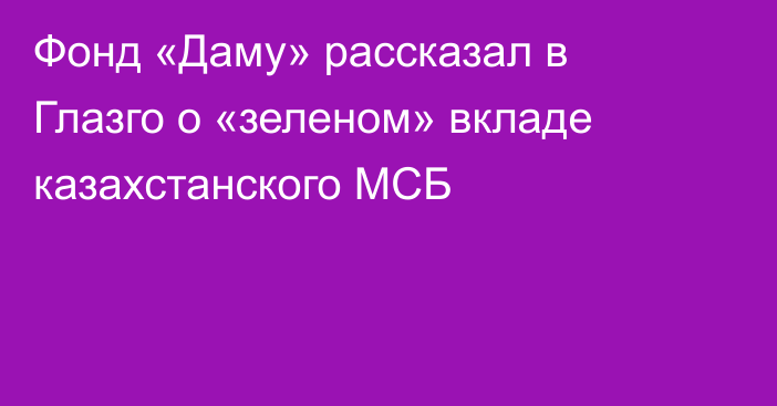 Фонд «Даму» рассказал в Глазго о «зеленом» вкладе казахстанского МСБ