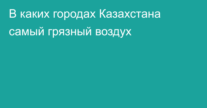 В каких городах Казахстана самый грязный воздух