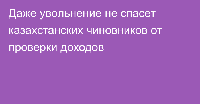 Даже увольнение не спасет казахстанских чиновников от проверки доходов