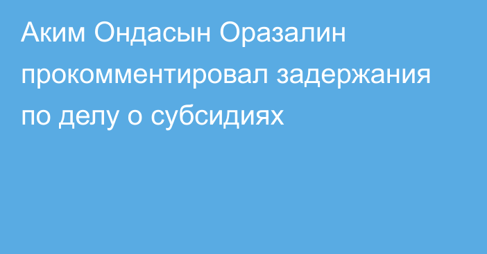 Аким Ондасын Оразалин прокомментировал задержания по делу о субсидиях