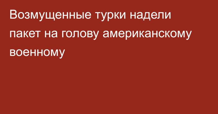 Возмущенные турки надели пакет на голову американскому военному