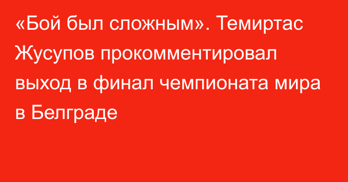 «Бой был сложным». Темиртас Жусупов прокомментировал выход в финал чемпионата мира в Белграде