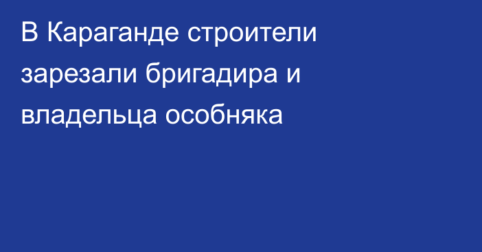 В Караганде строители зарезали бригадира и владельца особняка