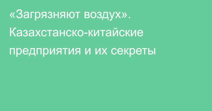 «Загрязняют воздух». Казахстанско-китайские предприятия и их секреты