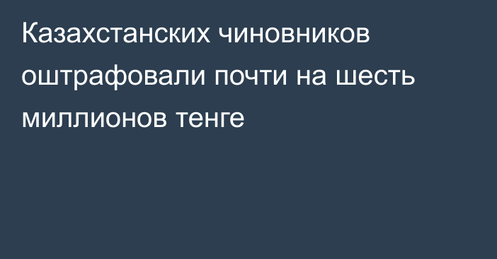 Казахстанских чиновников оштрафовали почти на шесть миллионов тенге