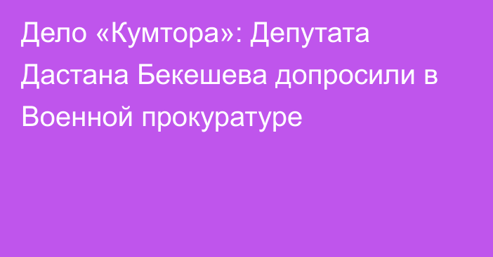 Дело «Кумтора»: Депутата Дастана Бекешева допросили в Военной прокуратуре