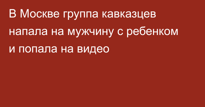 В Москве группа кавказцев напала на мужчину с ребенком и попала на видео