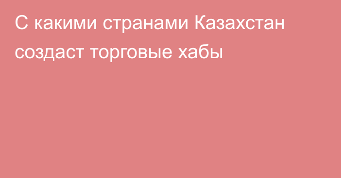 С какими странами Казахстан создаст торговые хабы