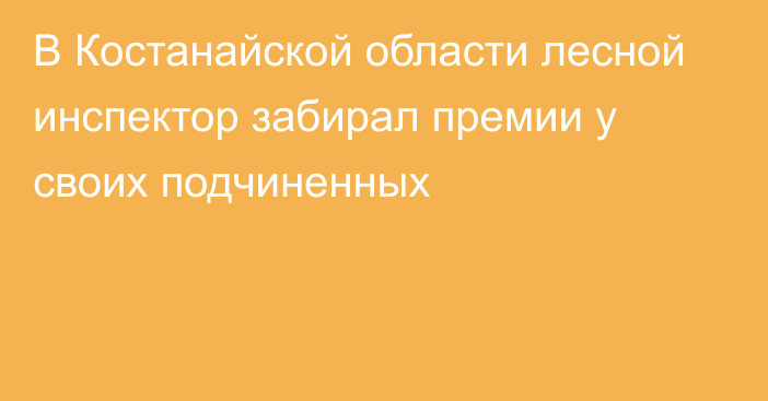 В Костанайской области лесной инспектор забирал премии у своих подчиненных