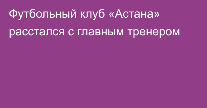 Футбольный клуб «Астана» расстался с главным тренером