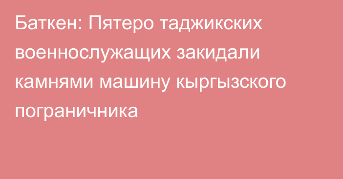 Баткен: Пятеро таджикских военнослужащих закидали камнями машину кыргызского пограничника