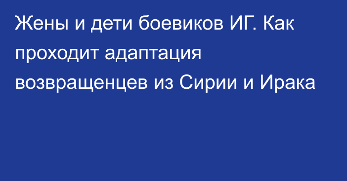 Жены и дети боевиков ИГ. Как проходит адаптация возвращенцев из Сирии и Ирака