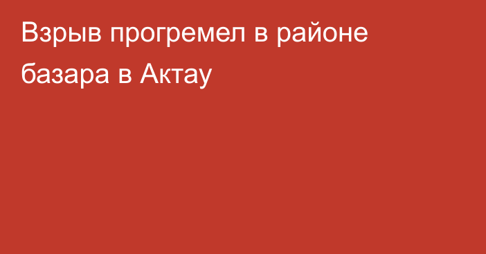 Взрыв прогремел в районе базара в Актау