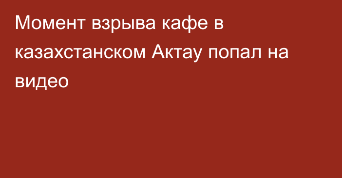 Момент взрыва кафе в казахстанском Актау попал на видео