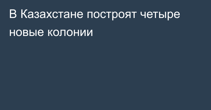 В Казахстане построят четыре новые колонии