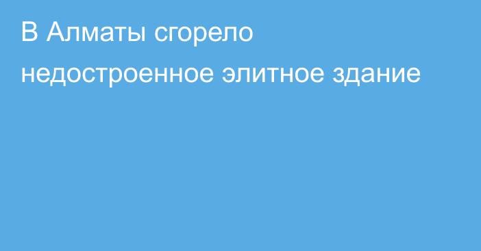 В Алматы сгорело недостроенное элитное здание