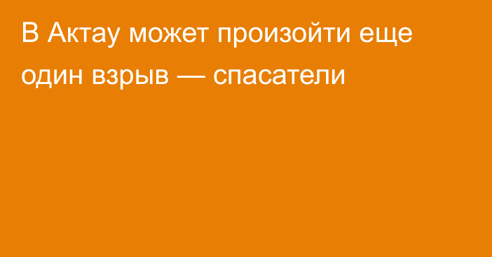 В Актау может произойти еще один взрыв —  спасатели