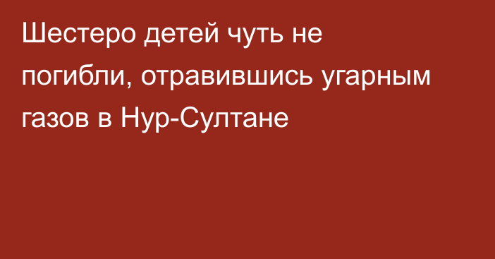 Шестеро детей чуть не погибли, отравившись угарным газов в Нур-Султане