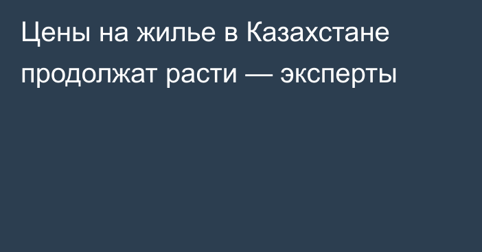 Цены на жилье в Казахстане продолжат расти — эксперты