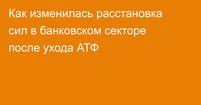 Как изменилась расстановка сил в банковском секторе после ухода АТФ