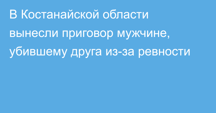 В Костанайской области вынесли приговор мужчине, убившему друга из-за ревности