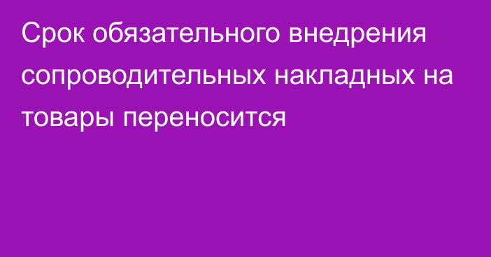 Срок обязательного внедрения сопроводительных накладных на товары переносится